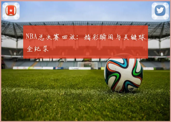 NBA总决赛回放:精彩瞬间与关键球全纪录