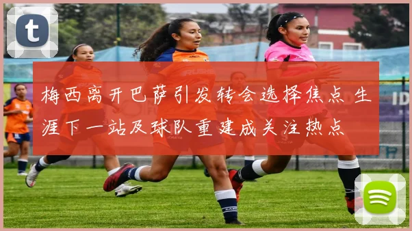 梅西离开巴萨引发转会选择焦点 生涯下一站及球队重建成关注热点