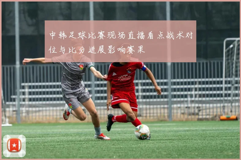 中韩足球比赛现场直播看点战术对位与比分进展影响赛果