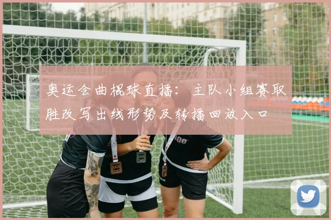 奥运会曲棍球直播：主队小组赛取胜改写出线形势及转播回放入口