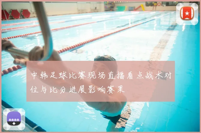 中韩足球比赛现场直播看点战术对位与比分进展影响赛果