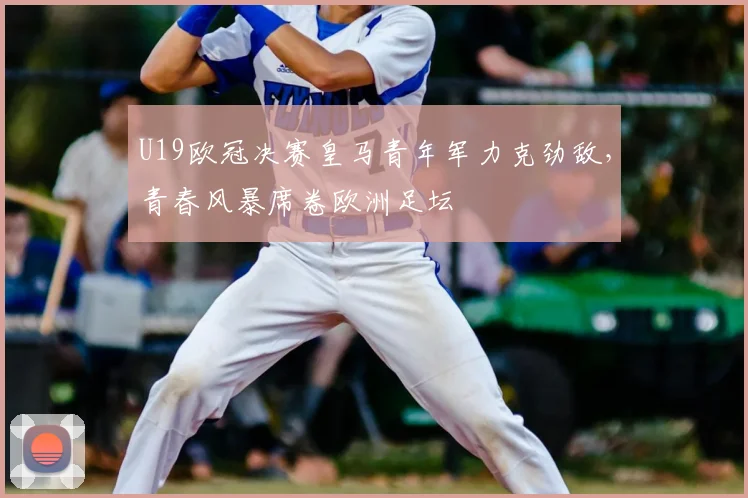 U19欧冠决赛皇马青年军力克劲敌，青春风暴席卷欧洲足坛