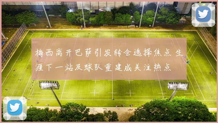 梅西离开巴萨引发转会选择焦点 生涯下一站及球队重建成关注热点