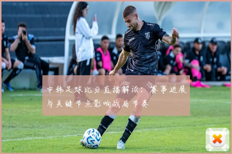 中韩足球比分直播解读：赛事进展与关键节点影响战局节奏