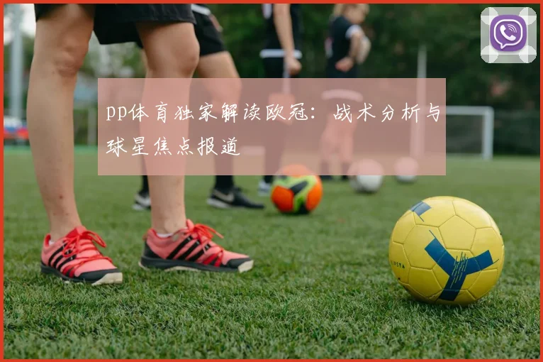 pp体育独家解读欧冠：战术分析与球星焦点报道
