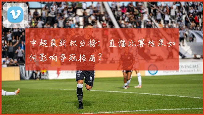 中超最新积分榜：直播比赛结果如何影响争冠格局？