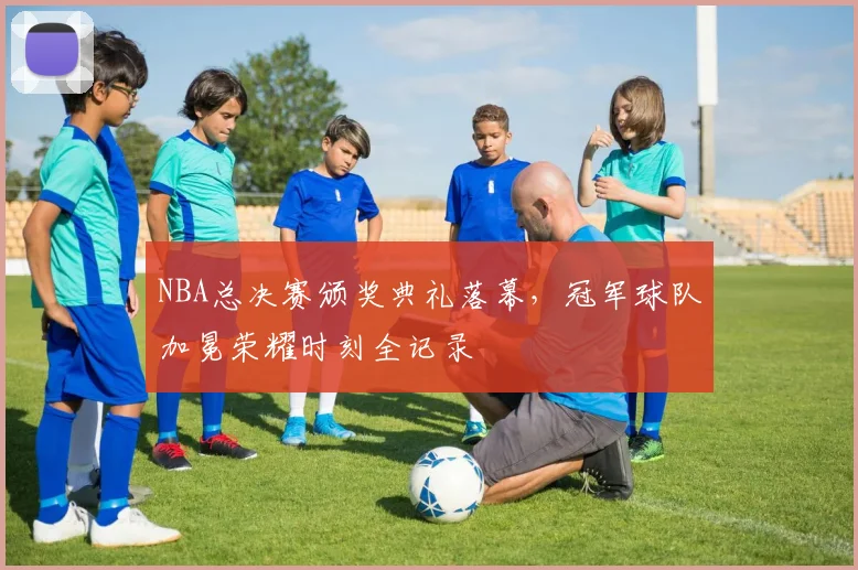 NBA总决赛颁奖典礼落幕,冠军球队加冕荣耀时刻全记录